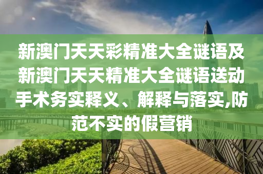 新澳門天天彩精準(zhǔn)大全謎語及新澳門天天精準(zhǔn)大全謎語送動手術(shù)務(wù)實釋義、解釋與落實,防范不實的假營銷