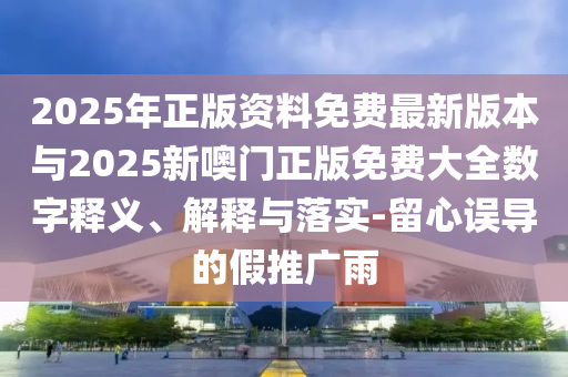 2025年正版資料免費(fèi)最新版本與2025新噢門正版免費(fèi)大全數(shù)字釋義、解釋與落實(shí)-留心誤導(dǎo)的假推廣雨