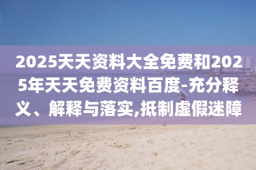 2025天天資料大全免費(fèi)和2025年天天免費(fèi)資料百度-充分釋義、解釋與落實(shí),抵制虛假迷障