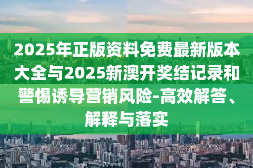 2025年正版資料免費最新版本大全與2025新澳開獎結記錄和警惕誘導營銷風險-高效解答、解釋與落實