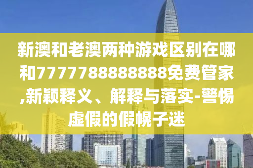 新澳和老澳兩種游戲區(qū)別在哪和7777788888888免費(fèi)管家,新穎釋義、解釋與落實(shí)-警惕虛假的假幌子迷