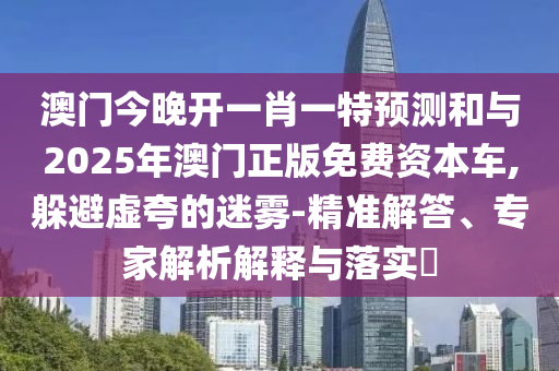 澳門今晚開一肖一特預測和與2025年澳門正版免費資本車,躲避虛夸的迷霧-精準解答、專家解析解釋與落實?
