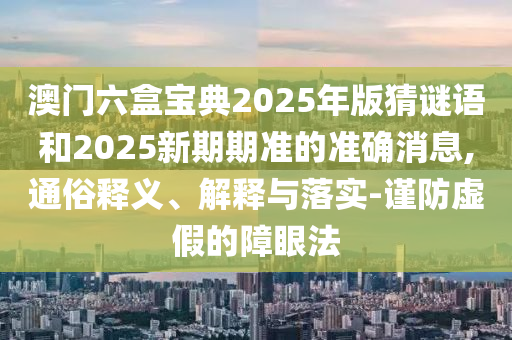 澳門六盒寶典2025年版猜謎語和2025新期期準的準確消息,通俗釋義、解釋與落實-謹防虛假的障眼法