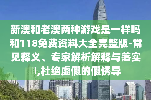 新澳和老澳兩種游戲是一樣嗎和118免費資料大全完整版-常見釋義、專家解析解釋與落實?,杜絕虛假的假誘導