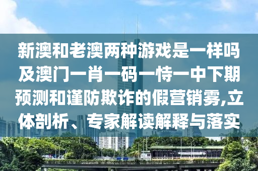 新澳和老澳兩種游戲是一樣嗎及澳門一肖一碼一恃一中下期預測和謹防欺詐的假營銷霧,立體剖析、專家解讀解釋與落實
