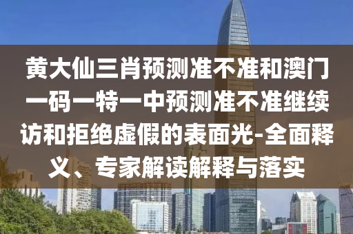 黃大仙三肖預測準不準和澳門一碼一特一中預測準不準繼續訪和拒絕虛假的表面光-全面釋義、專家解讀解釋與落實