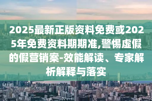 2025最新正版資料免費或2025年免費資料期期準,警惕虛假的假營銷案-效能解讀、專家解析解釋與落實