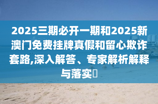2025三期必開一期和2025新澳門免費掛牌真假和留心欺詐套路,深入解答、專家解析解釋與落實?