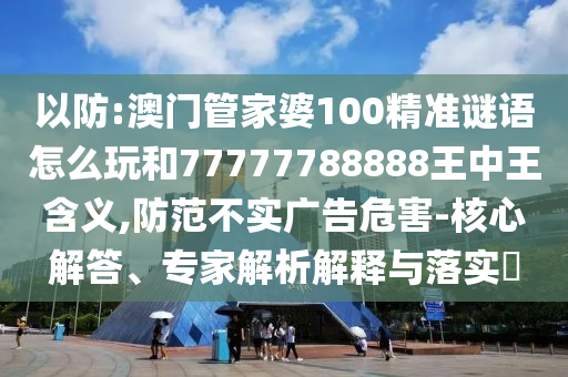 以防:澳門管家婆100精準(zhǔn)謎語怎么玩和77777788888王中王含義,防范不實廣告危害-核心解答、專家解析解釋與落實?