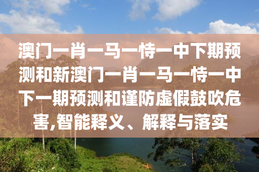 澳門一肖一馬一恃一中下期預測和新澳門一肖一馬一恃一中下一期預測和謹防虛假鼓吹危害,智能釋義、解釋與落實