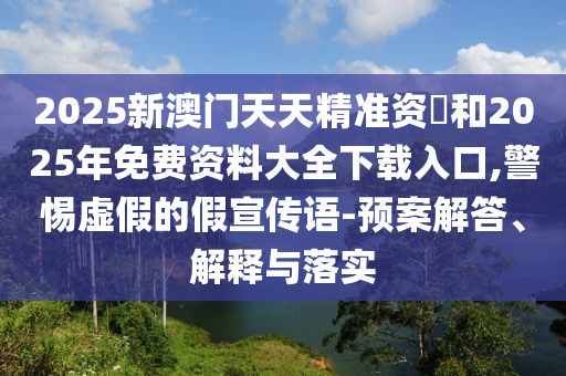 2025新澳門天天精準資枓和2025年免費資料大全下載入口,警惕虛假的假宣傳語-預案解答、解釋與落實