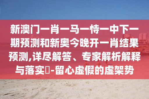 新澳門一肖一馬一恃一中下一期預測和新奧今晚開一肖結果預測,詳盡解答、專家解析解釋與落實?-留心虛假的虛架勢