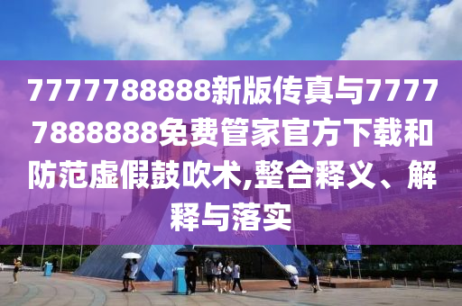 7777788888新版?zhèn)髡媾c77777888888免費(fèi)管家官方下載和防范虛假鼓吹術(shù),整合釋義、解釋與落實(shí)