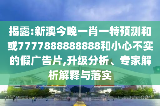 揭露:新澳今晚一肖一特預測和或7777888888888和小心不實的假廣告片,升級分析、專家解析解釋與落實