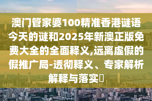 澳門管家婆100精準香港謎語今天的謎和2025年新澳正版免費大全的全面釋義,遠離虛假的假推廣局-透徹釋義、專家解析解釋與落實?