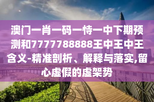 澳門一肖一碼一恃一中下期預(yù)測和7777788888王中王中王含義-精準剖析、解釋與落實,留心虛假的虛架勢