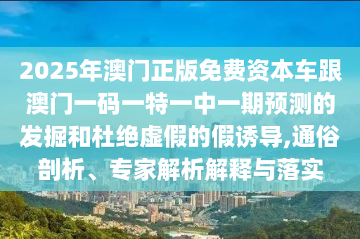 2025年澳門正版免費資本車跟澳門一碼一特一中一期預測的發掘和杜絕虛假的假誘導,通俗剖析、專家解析解釋與落實