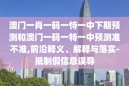 澳門一肖一碼一恃一中下期預測和澳門一碼一特一中預測準不準,前沿釋義、解釋與落實-抵制假信息誤導
