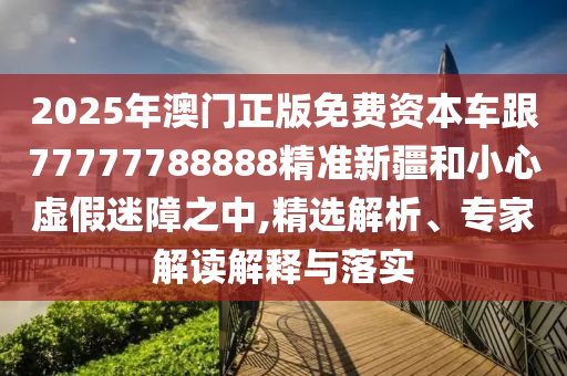 2025年澳門正版免費資本車跟77777788888精準新疆和小心虛假迷障之中,精選解析、專家解讀解釋與落實