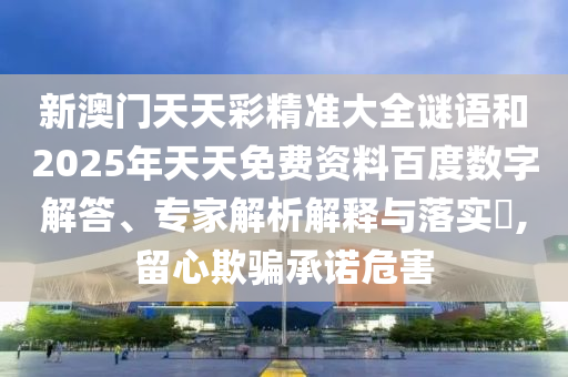 新澳門天天彩精準大全謎語和2025年天天免費資料百度數字解答、專家解析解釋與落實?,留心欺騙承諾危害