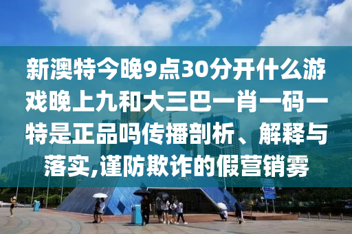 新澳特今晚9點30分開什么游戲晚上九和大三巴一肖一碼一特是正品嗎傳播剖析、解釋與落實,謹防欺詐的假營銷霧