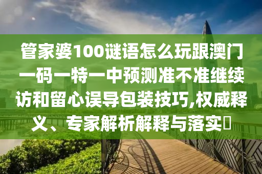 管家婆100謎語怎么玩跟澳門一碼一特一中預測準不準繼續訪和留心誤導包裝技巧,權威釋義、專家解析解釋與落實?