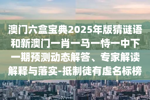 澳門六盒寶典2025年版猜謎語和新澳門一肖一馬一恃一中下一期預測動態(tài)解答、專家解讀解釋與落實-抵制徒有虛名標榜