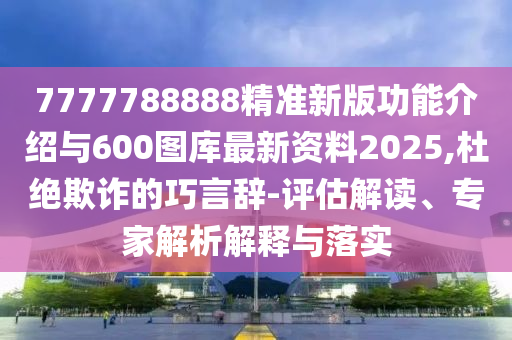 7777788888精準新版功能介紹與600圖庫最新資料2025,杜絕欺詐的巧言辭-評估解讀、專家解析解釋與落實