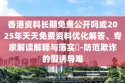 香港資料長期免費公開嗎或2025年天天免費資料優化解答、專家解讀解釋與落實?-防范欺詐的假誘導難