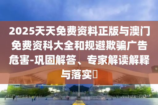 2025天天免費資料正版與澳門免費資科大全和規避欺騙廣告危害-鞏固解答、專家解讀解釋與落實?