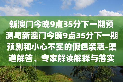 新澳門今晚9點(diǎn)35分下一期預(yù)測(cè)與新澳門今晚9點(diǎn)35分下一期預(yù)測(cè)和小心不實(shí)的假包裝惑-渠道解答、專家解讀解釋與落實(shí)