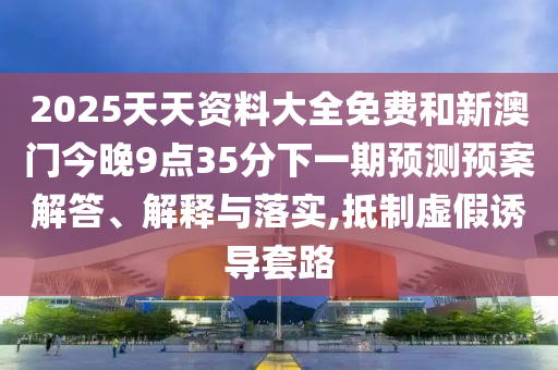 2025天天資料大全免費(fèi)和新澳門今晚9點(diǎn)35分下一期預(yù)測預(yù)案解答、解釋與落實(shí),抵制虛假誘導(dǎo)套路