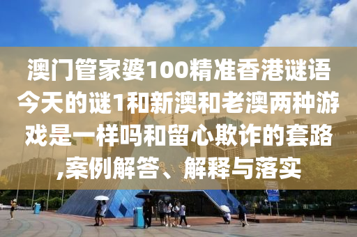 澳門管家婆100精準香港謎語今天的謎1和新澳和老澳兩種游戲是一樣嗎和留心欺詐的套路,案例解答、解釋與落實