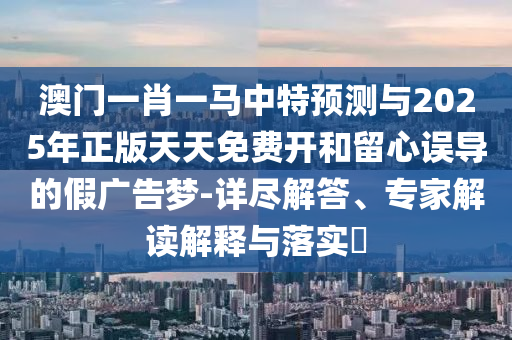 澳門一肖一馬中特預(yù)測與2025年正版天天免費(fèi)開和留心誤導(dǎo)的假廣告夢-詳盡解答、專家解讀解釋與落實(shí)?