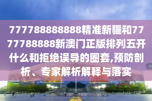 777788888888精準新疆和7777788888新澳門正版排列五開什么和拒絕誤導的圈套,預防剖析、專家解析解釋與落實