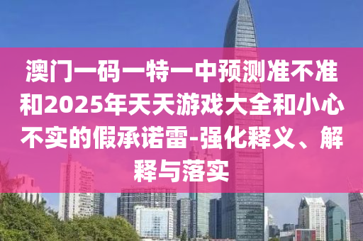 澳門一碼一特一中預測準不準和2025年天天游戲大全和小心不實的假承諾雷-強化釋義、解釋與落實