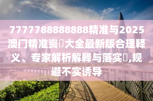 7777788888888精準與2025澳門精準資枓大全最新版合理釋義、專家解析解釋與落實?,規避不實誘導