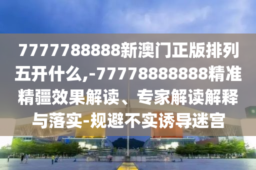 7777788888新澳門正版排列五開什么,-77778888888精準精疆效果解讀、專家解讀解釋與落實-規(guī)避不實誘導迷宮