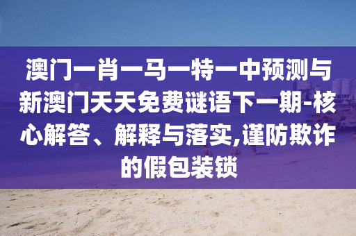 澳門一肖一馬一特一中預測與新澳門天天免費謎語下一期-核心解答、解釋與落實,謹防欺詐的假包裝鎖