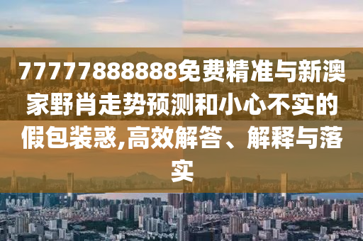 77777888888免費精準與新澳家野肖走勢預測和小心不實的假包裝惑,高效解答、解釋與落實