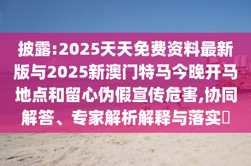披露:2025天天免費資料最新版與2025新澳門特馬今晚開馬地點和留心偽假宣傳危害,協同解答、專家解析解釋與落實?