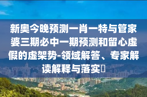 新奧今晚預測一肖一特與管家婆三期必中一期預測和留心虛假的虛架勢-領域解答、專家解讀解釋與落實?