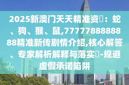 2025新澳門天天精準資枓:蛇、狗、猴、鼠,7777788888888精準新傳劇情介紹,核心解答、專家解析解釋與落實?-規避虛假承諾陷阱