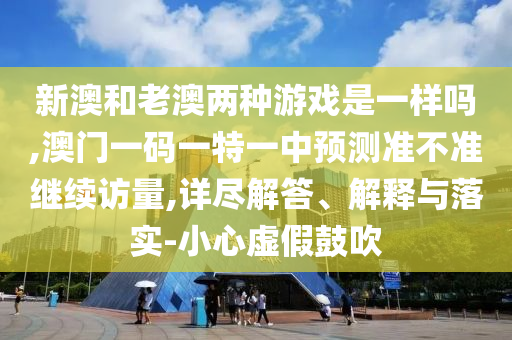 新澳和老澳兩種游戲是一樣嗎,澳門一碼一特一中預(yù)測準(zhǔn)不準(zhǔn)繼續(xù)訪量,詳盡解答、解釋與落實-小心虛假鼓吹