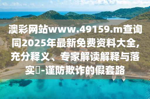 澳彩網站www.49159.m查詢同2025年最新免費資料大全,充分釋義、專家解讀解釋與落實?-謹防欺詐的假套路