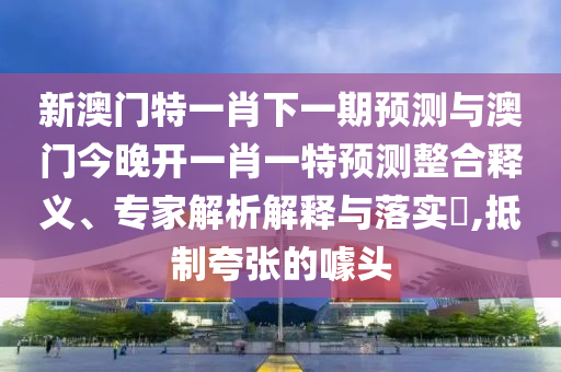 新澳門特一肖下一期預測與澳門今晚開一肖一特預測整合釋義、專家解析解釋與落實?,抵制夸張的噱頭