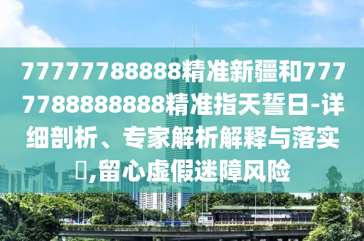 77777788888精準新疆和7777788888888精準指天誓日-詳細剖析、專家解析解釋與落實?,留心虛假迷障風險