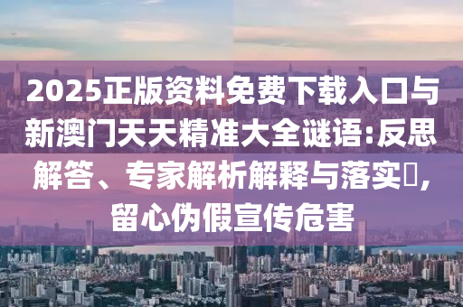 2025正版資料免費下載入口與新澳門天天精準大全謎語:反思解答、專家解析解釋與落實?,留心偽假宣傳危害