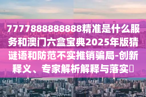 7777888888888精準是什么服務和澳門六盒寶典2025年版猜謎語和防范不實推銷騙局-創新釋義、專家解析解釋與落實?