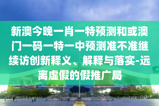 新澳今晚一肖一特預測和或澳門一碼一特一中預測準不準繼續訪創新釋義、解釋與落實-遠離虛假的假推廣局